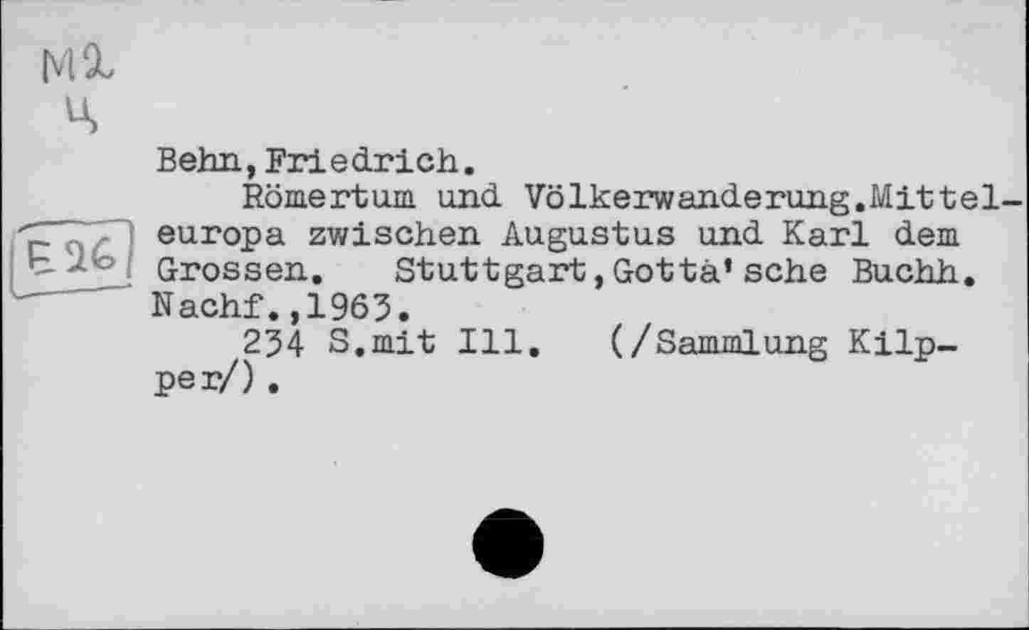 ﻿Ml ц
Behn,Friedrich.
Romertum und Völkerwanderung.Mittel europa zwischen Augustus und Karl dem Grossen. Stuttgart,Gottà’sehe Buchh. Nachf.,1963.
254 S.mit Ill. (/Sammlung Klipper/) .